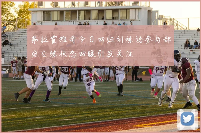 弗拉霍维奇今日回归训练场参与部分合练状态回暖引发关注