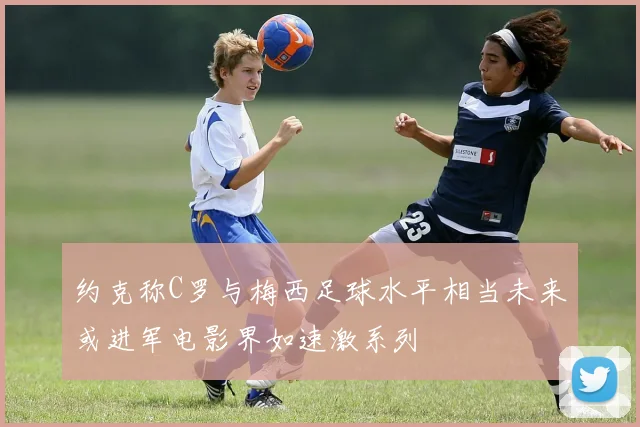 约克称C罗与梅西足球水平相当未来或进军电影界如速激系列