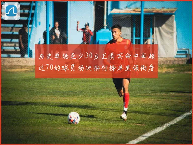 历史单场至少30分且真实命中率超过70的球员场次排行榜库里领衔詹姆斯杜兰特紧随其后