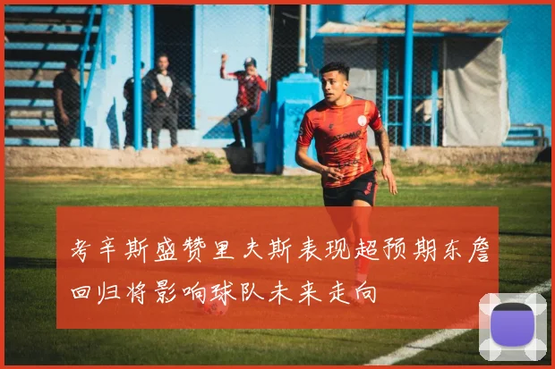 考辛斯盛赞里夫斯表现超预期东詹回归将影响球队未来走向