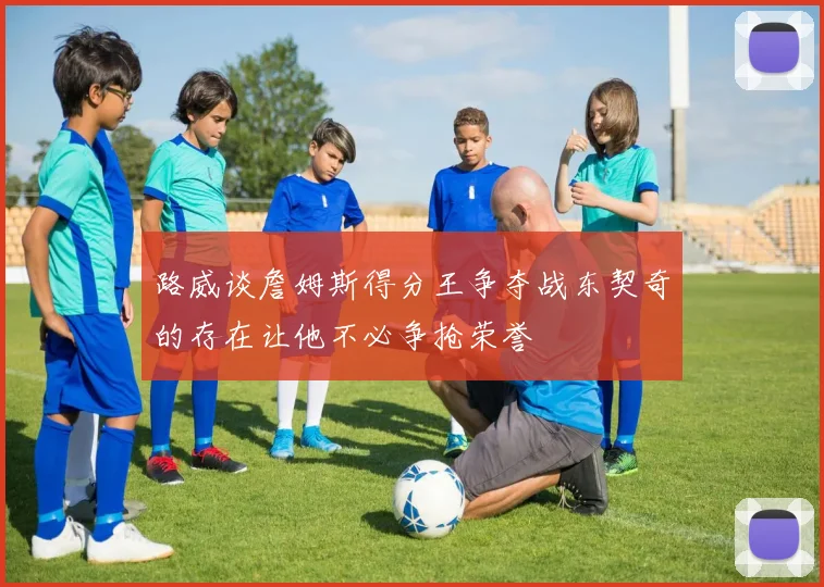 路威谈詹姆斯得分王争夺战东契奇的存在让他不必争抢荣誉