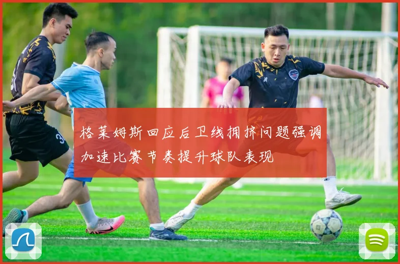 格莱姆斯回应后卫线拥挤问题强调加速比赛节奏提升球队表现