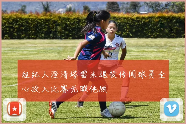 经纪人澄清塔雷米退役传闻球员全心投入比赛无暇他顾