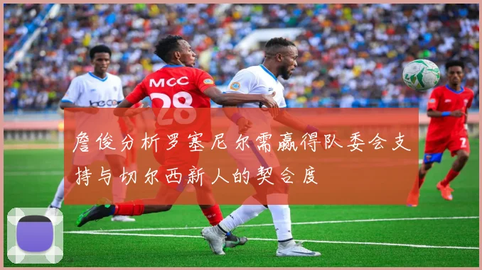 詹俊分析罗塞尼尔需赢得队委会支持与切尔西新人的契合度