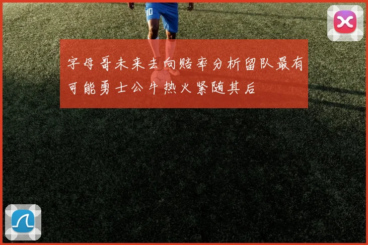 字母哥未来去向赔率分析留队最有可能勇士公牛热火紧随其后