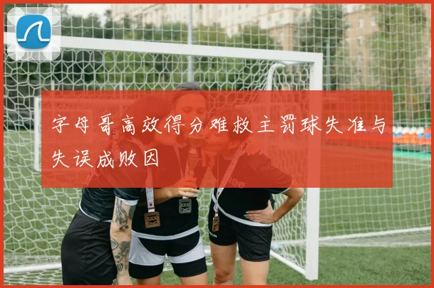 字母哥高效得分难救主罚球失准与失误成败因