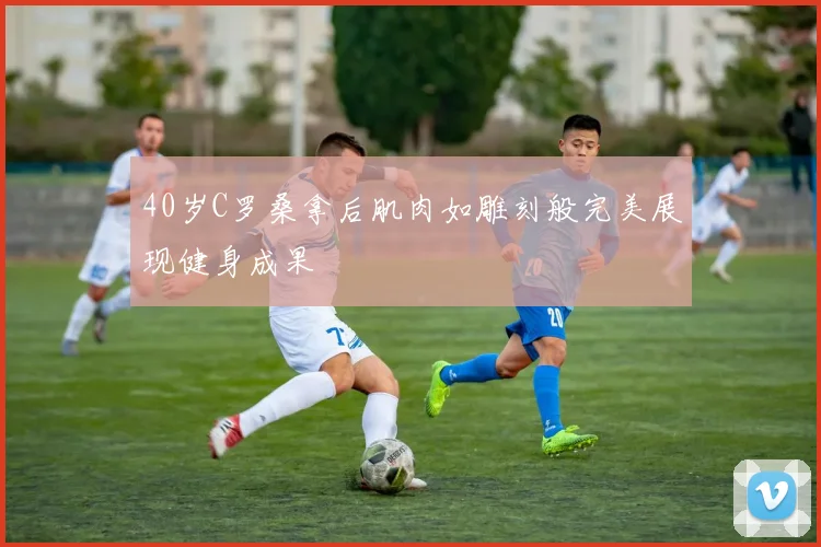 40岁C罗桑拿后肌肉如雕刻般完美展现健身成果