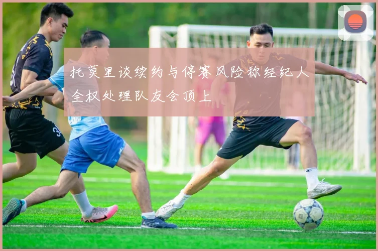 托莫里谈续约与停赛风险称经纪人全权处理队友会顶上