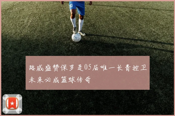 路威盛赞保罗是05届唯一长青控卫未来必成篮球传奇