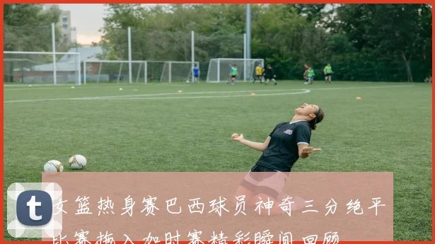 女篮热身赛巴西球员神奇三分绝平比赛拖入加时赛精彩瞬间回顾