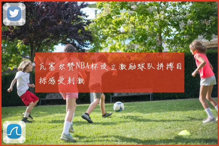 瓦塞尔赞NBA杯设立激励球队拼搏目标感受刺激