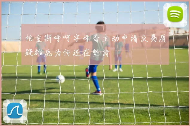 帕金斯呼吁字母哥主动申请交易质疑雄鹿为何还在坚持