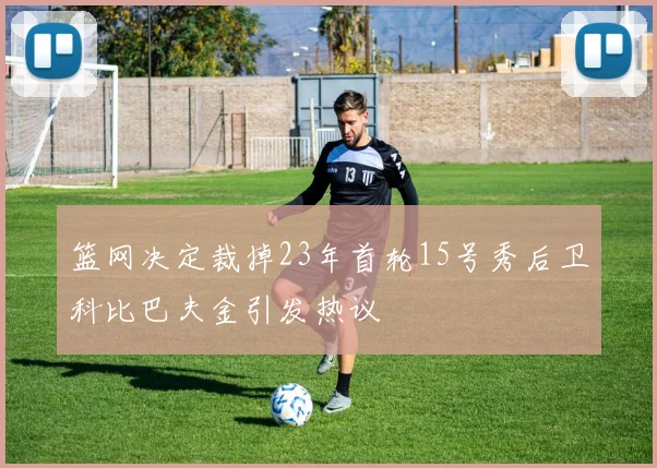 篮网决定裁掉23年首轮15号秀后卫科比巴夫金引发热议