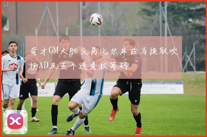 奇才GM大胆交易比尔库兹马换取吹杨AD及五个选秀权筹码