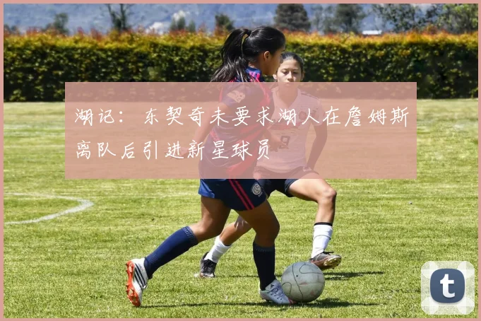 湖记：东契奇未要求湖人在詹姆斯离队后引进新星球员