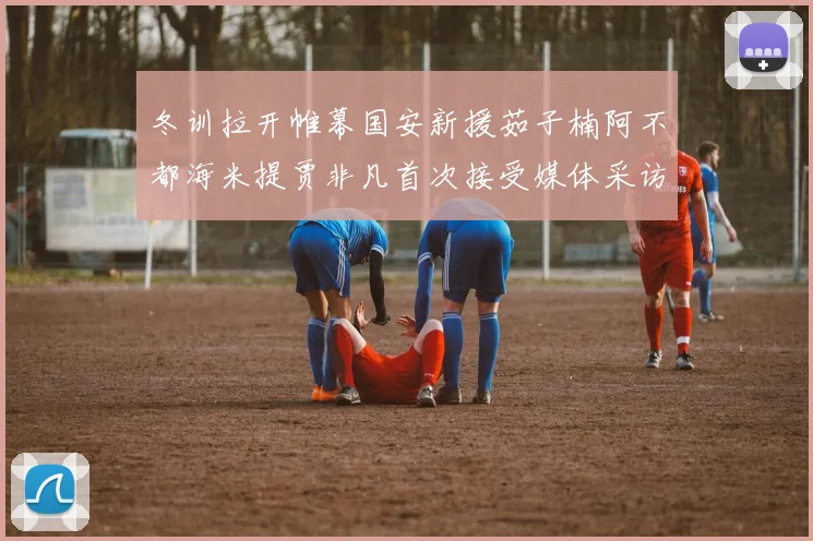 冬训拉开帷幕国安新援茹子楠阿不都海米提贾非凡首次接受媒体采访分享心声
