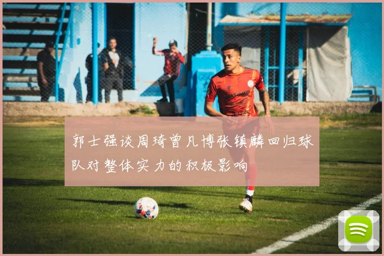 郭士强谈周琦曾凡博张镇麟回归球队对整体实力的积极影响