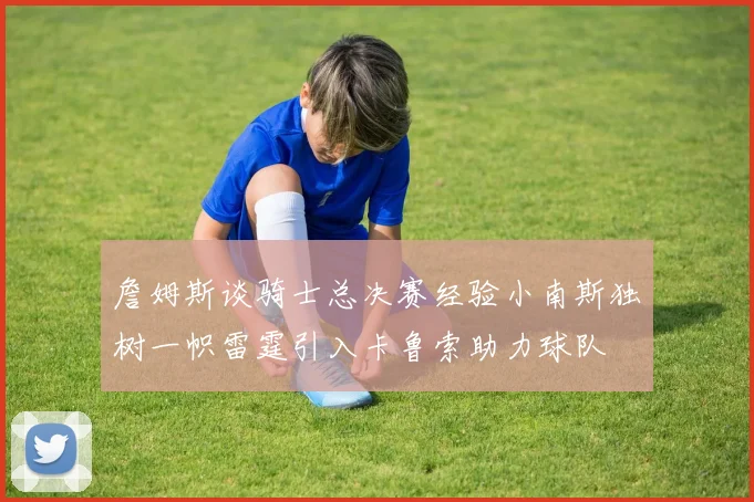 詹姆斯谈骑士总决赛经验小南斯独树一帜雷霆引入卡鲁索助力球队