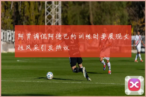 阿贾调侃阿德巴约训练时要展现女性风采引发热议