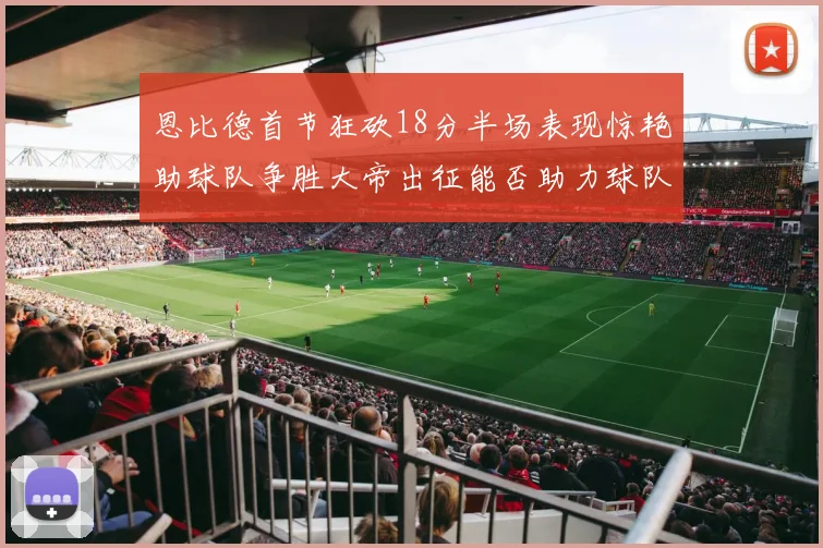 恩比德首节狂砍18分半场表现惊艳助球队争胜大帝出征能否助力球队逆袭