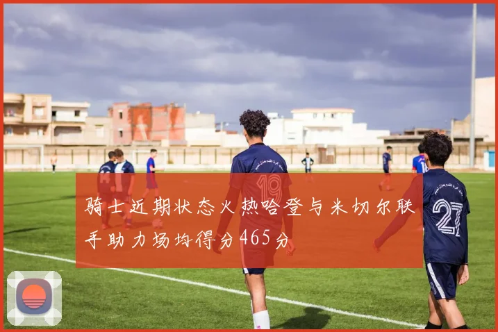 骑士近期状态火热哈登与米切尔联手助力场均得分465分