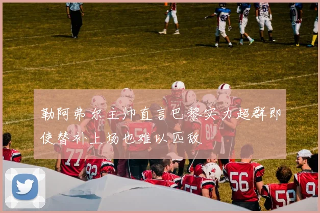 勒阿弗尔主帅直言巴黎实力超群即使替补上场也难以匹敌