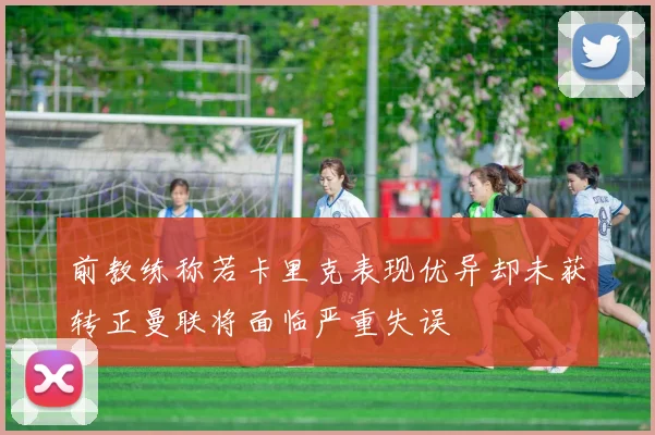 前教练称若卡里克表现优异却未获转正曼联将面临严重失误