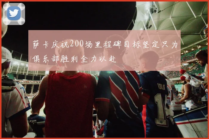 萨卡庆祝200场里程碑目标坚定只为俱乐部胜利全力以赴