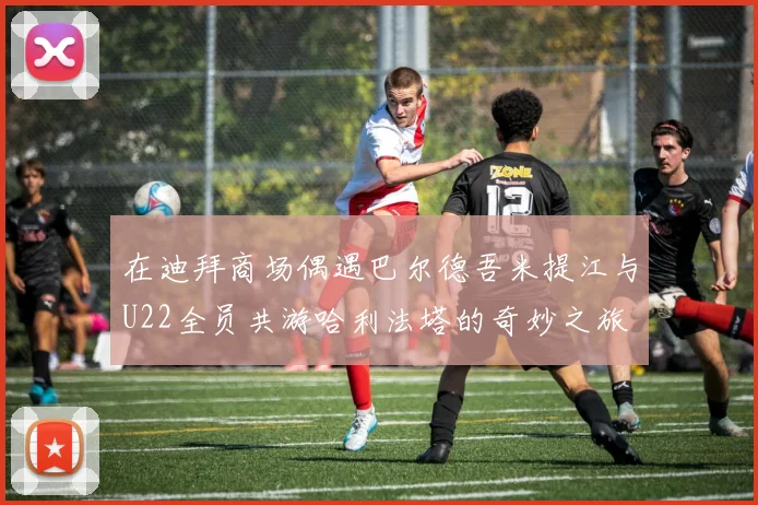 在迪拜商场偶遇巴尔德吾米提江与U22全员共游哈利法塔的奇妙之旅