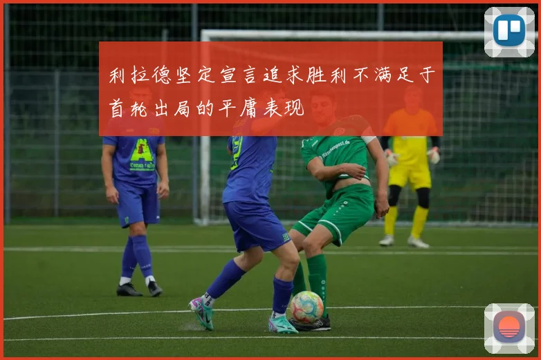 利拉德坚定宣言追求胜利不满足于首轮出局的平庸表现