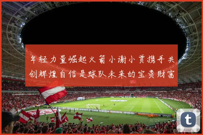年轻力量崛起火箭小谢小贾携手共创辉煌自信是球队未来的宝贵财富