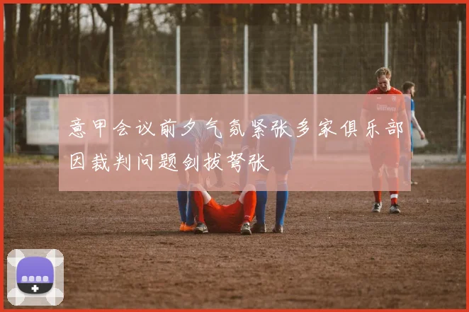 意甲会议前夕气氛紧张多家俱乐部因裁判问题剑拔弩张