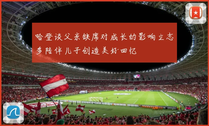 哈登谈父亲缺席对成长的影响立志多陪伴儿子创造美好回忆