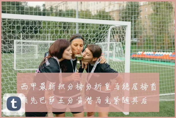 西甲最新积分榜分析皇马稳居榜首领先巴萨五分黄潜马竞紧随其后