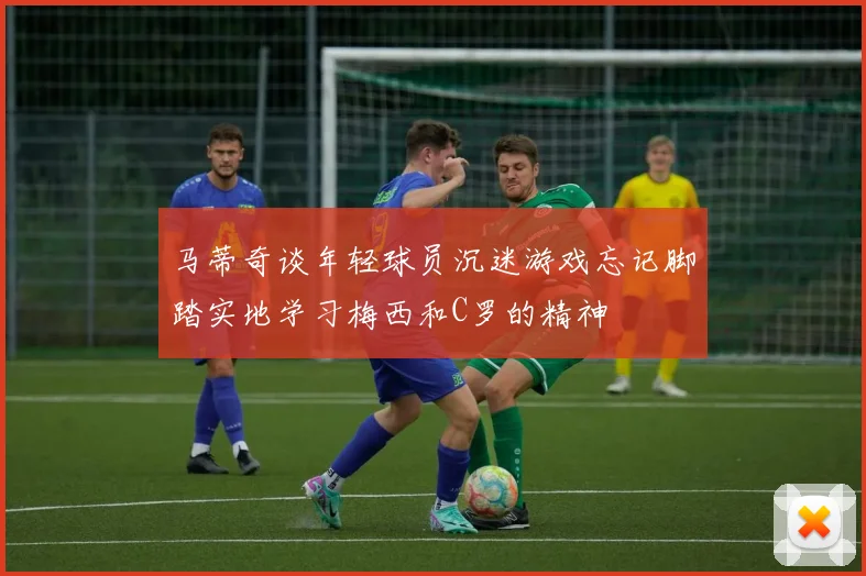 马蒂奇谈年轻球员沉迷游戏忘记脚踏实地学习梅西和C罗的精神